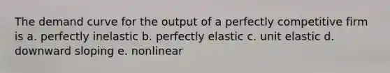 The demand curve for the output of a perfectly competitive firm is a. perfectly inelastic b. perfectly elastic c. unit elastic d. downward sloping e. nonlinear