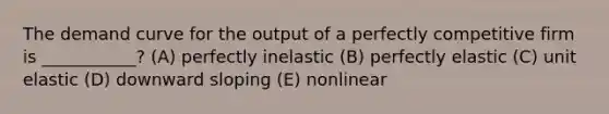 The demand curve for the output of a perfectly competitive firm is ___________? (A) perfectly inelastic (B) perfectly elastic (C) unit elastic (D) downward sloping (E) nonlinear