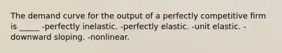 The demand curve for the output of a perfectly competitive firm is _____ -perfectly inelastic. -perfectly elastic. -unit elastic. -downward sloping. -nonlinear.