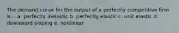 The demand curve for the output of a perfectly competitive firm is... a. perfectly inelastic b. perfectly elastic c. unit elastic d. downward sloping e. nonlinear