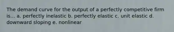 The demand curve for the output of a perfectly competitive firm is... a. perfectly inelastic b. perfectly elastic c. unit elastic d. downward sloping e. nonlinear