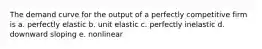 The demand curve for the output of a perfectly competitive firm is a. perfectly elastic b. unit elastic c. perfectly inelastic d. downward sloping e. nonlinear