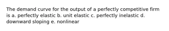 The demand curve for the output of a perfectly competitive firm is a. perfectly elastic b. unit elastic c. perfectly inelastic d. downward sloping e. nonlinear