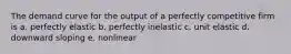 The demand curve for the output of a perfectly competitive firm is a. perfectly elastic b. perfectly inelastic c. unit elastic d. downward sloping e. nonlinear