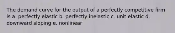 The demand curve for the output of a perfectly competitive firm is a. perfectly elastic b. perfectly inelastic c. unit elastic d. downward sloping e. nonlinear