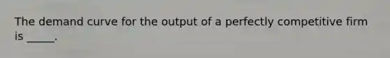 ​The demand curve for the output of a perfectly competitive firm is _____.