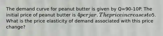 The demand curve for peanut butter is given by Q=90-10P. The initial price of peanut butter is 4 per jar. The price increases to5. What is the price elasticity of demand associated with this price change?