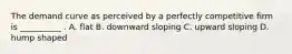 The demand curve as perceived by a perfectly competitive firm is __________ . A. flat B. downward sloping C. upward sloping D. hump shaped