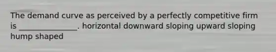 The demand curve as perceived by a perfectly competitive firm is _______________. horizontal downward sloping upward sloping hump shaped