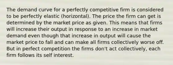 The demand curve for a perfectly competitive firm is considered to be perfectly elastic (horizontal). The price the firm can get is determined by the market price as given. This means that firms will increase their output in response to an increase in market demand even though that increase in output will cause the market price to fall and can make all firms collectively worse off. But in perfect competition the firms don't act collectively, each firm follows its self interest.