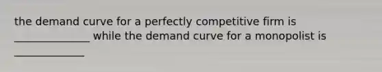 the demand curve for a perfectly competitive firm is ______________ while the demand curve for a monopolist is _____________