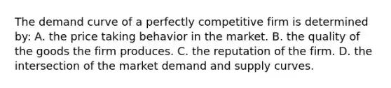 The demand curve of a perfectly competitive firm is determined by: A. the price taking behavior in the market. B. the quality of the goods the firm produces. C. the reputation of the firm. D. the intersection of the market demand and supply curves.