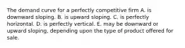 The demand curve for a perfectly competitive firm A. is downward sloping. B. is upward sloping. C. is perfectly horizontal. D. is perfectly vertical. E. may be downward or upward sloping, depending upon the type of product offered for sale.