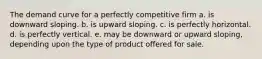 The demand curve for a perfectly competitive firm a. is downward sloping. b. is upward sloping. c. is perfectly horizontal. d. is perfectly vertical. e. may be downward or upward sloping, depending upon the type of product offered for sale.