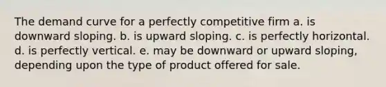 The demand curve for a perfectly competitive firm a. is downward sloping. b. is upward sloping. c. is perfectly horizontal. d. is perfectly vertical. e. may be downward or upward sloping, depending upon the type of product offered for sale.