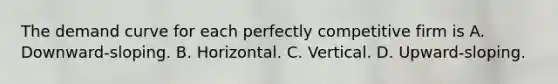 The demand curve for each perfectly competitive firm is A. Downward-sloping. B. Horizontal. C. Vertical. D. Upward-sloping.