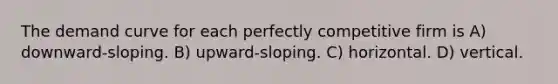The demand curve for each perfectly competitive firm is A) downward-sloping. B) upward-sloping. C) horizontal. D) vertical.