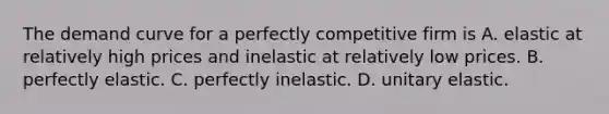 The demand curve for a perfectly competitive firm is A. elastic at relatively high prices and inelastic at relatively low prices. B. perfectly elastic. C. perfectly inelastic. D. unitary elastic.