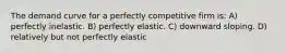 The demand curve for a perfectly competitive firm is: A) perfectly inelastic. B) perfectly elastic. C) downward sloping. D) relatively but not perfectly elastic