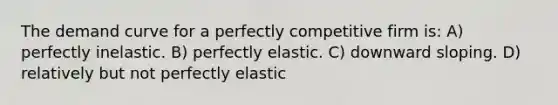 The demand curve for a perfectly competitive firm is: A) perfectly inelastic. B) perfectly elastic. C) downward sloping. D) relatively but not perfectly elastic