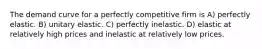 The demand curve for a perfectly competitive firm is A) perfectly elastic. B) unitary elastic. C) perfectly inelastic. D) elastic at relatively high prices and inelastic at relatively low prices.