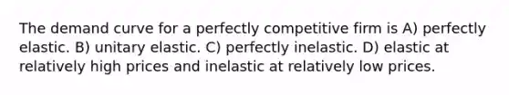 The demand curve for a perfectly competitive firm is A) perfectly elastic. B) unitary elastic. C) perfectly inelastic. D) elastic at relatively high prices and inelastic at relatively low prices.