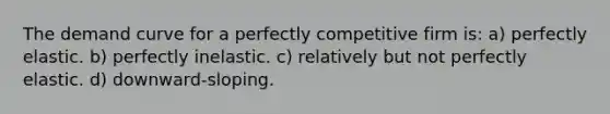 The demand curve for a perfectly competitive firm is: a) perfectly elastic. b) perfectly inelastic. c) relatively but not perfectly elastic. d) downward-sloping.