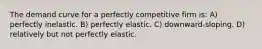 The demand curve for a perfectly competitive firm is: A) perfectly inelastic. B) perfectly elastic. C) downward-sloping. D) relatively but not perfectly elastic.