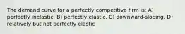 The demand curve for a perfectly competitive firm is: A) perfectly inelastic. B) perfectly elastic. C) downward-sloping. D) relatively but not perfectly elastic