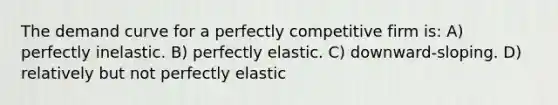 The demand curve for a perfectly competitive firm is: A) perfectly inelastic. B) perfectly elastic. C) downward-sloping. D) relatively but not perfectly elastic