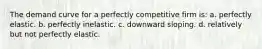 The demand curve for a perfectly competitive firm is: a. perfectly elastic. b. perfectly inelastic. c. downward sloping. d. relatively but not perfectly elastic.