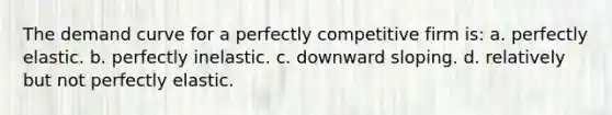 The demand curve for a perfectly competitive firm is: a. perfectly elastic. b. perfectly inelastic. c. downward sloping. d. relatively but not perfectly elastic.