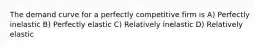 The demand curve for a perfectly competitive firm is A) Perfectly inelastic B) Perfectly elastic C) Relatively inelastic D) Relatively elastic