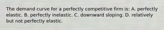 The demand curve for a perfectly competitive firm is: A. perfectly elastic. B. perfectly inelastic. C. downward sloping. D. relatively but not perfectly elastic.