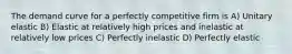 The demand curve for a perfectly competitive firm is A) Unitary elastic B) Elastic at relatively high prices and inelastic at relatively low prices C) Perfectly inelastic D) Perfectly elastic