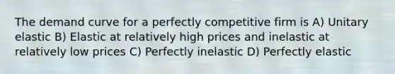 The demand curve for a perfectly competitive firm is A) Unitary elastic B) Elastic at relatively high prices and inelastic at relatively low prices C) Perfectly inelastic D) Perfectly elastic