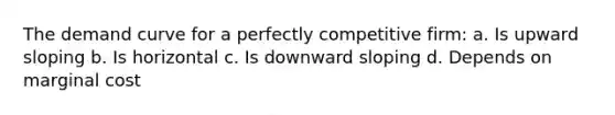 The demand curve for a perfectly competitive firm: a. Is upward sloping b. Is horizontal c. Is downward sloping d. Depends on marginal cost