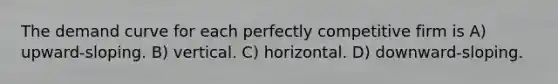 The demand curve for each perfectly competitive firm is A) upward-sloping. B) vertical. C) horizontal. D) downward-sloping.