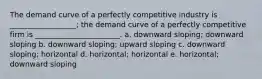 The demand curve of a perfectly competitive industry is __________________; the demand curve of a perfectly competitive firm is _______________________. a. downward sloping; downward sloping b. downward sloping; upward sloping c. downward sloping; horizontal d. horizontal; horizontal e. horizontal; downward sloping