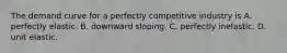 The demand curve for a perfectly competitive industry is A. perfectly elastic. B. downward sloping. C. perfectly inelastic. D. unit elastic.