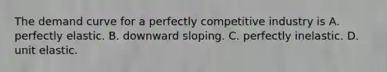 The demand curve for a perfectly competitive industry is A. perfectly elastic. B. downward sloping. C. perfectly inelastic. D. unit elastic.