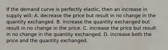 If the demand curve is perfectly elastic, then an increase in supply will: A. decrease the price but result in no change in the quantity exchanged. B. increase the quantity exchanged but result in no change in the price. C. increase the price but result in no change in the quantity exchanged. D. increase both the price and the quantity exchanged.