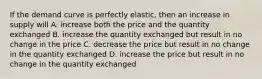 If the demand curve is perfectly elastic, then an increase in supply will A. increase both the price and the quantity exchanged B. increase the quantity exchanged but result in no change in the price C. decrease the price but result in no change in the quantity exchanged D. increase the price but result in no change in the quantity exchanged