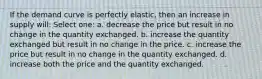 If the demand curve is perfectly elastic, then an increase in supply will: Select one: a. decrease the price but result in no change in the quantity exchanged. b. increase the quantity exchanged but result in no change in the price. c. increase the price but result in no change in the quantity exchanged. d. increase both the price and the quantity exchanged.