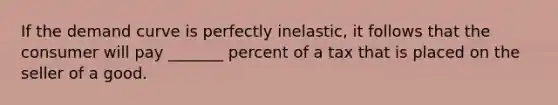 If the demand curve is perfectly inelastic, it follows that the consumer will pay _______ percent of a tax that is placed on the seller of a good.