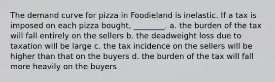 The demand curve for pizza in Foodieland is inelastic. If a tax is imposed on each pizza bought, ________. a. the burden of the tax will fall entirely on the sellers b. the deadweight loss due to taxation will be large c. the tax incidence on the sellers will be higher than that on the buyers d. the burden of the tax will fall more heavily on the buyers