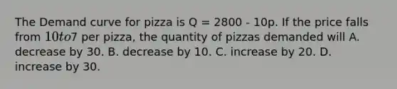 The Demand curve for pizza is Q = 2800 - 10p. If the price falls from 10 to7 per pizza, the quantity of pizzas demanded will A. decrease by 30. B. decrease by 10. C. increase by 20. D. increase by 30.