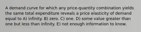 A demand curve for which any price-quantity combination yields the same total expenditure reveals a price elasticity of demand equal to A) infinity. B) zero. C) one. D) some value greater than one but less than infinity. E) not enough information to know.