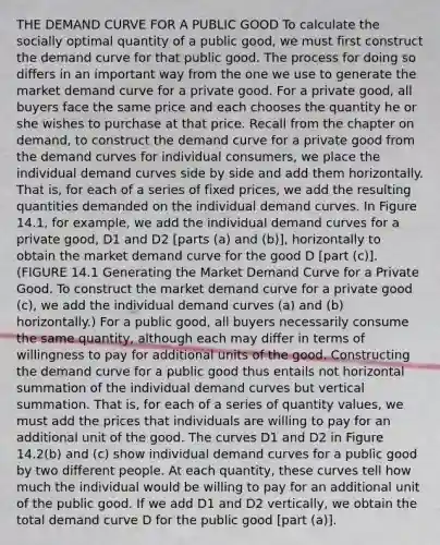 THE DEMAND CURVE FOR A PUBLIC GOOD To calculate the socially optimal quantity of a public good, we must first construct the demand curve for that public good. The process for doing so differs in an important way from the one we use to generate the market demand curve for a private good. For a private good, all buyers face the same price and each chooses the quantity he or she wishes to purchase at that price. Recall from the chapter on demand, to construct the demand curve for a private good from the demand curves for individual consumers, we place the individual demand curves side by side and add them horizontally. That is, for each of a series of fixed prices, we add the resulting quantities demanded on the individual demand curves. In Figure 14.1, for example, we add the individual demand curves for a private good, D1 and D2 [parts (a) and (b)], horizontally to obtain the market demand curve for the good D [part (c)]. (FIGURE 14.1 Generating the Market Demand Curve for a Private Good. To construct the market demand curve for a private good (c), we add the individual demand curves (a) and (b) horizontally.) For a public good, all buyers necessarily consume the same quantity, although each may differ in terms of willingness to pay for additional units of the good. Constructing the demand curve for a public good thus entails not horizontal summation of the individual demand curves but vertical summation. That is, for each of a series of quantity values, we must add the prices that individuals are willing to pay for an additional unit of the good. The curves D1 and D2 in Figure 14.2(b) and (c) show individual demand curves for a public good by two different people. At each quantity, these curves tell how much the individual would be willing to pay for an additional unit of the public good. If we add D1 and D2 vertically, we obtain the total demand curve D for the public good [part (a)].