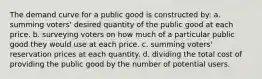 The demand curve for a public good is constructed by: a. summing voters' desired quantity of the public good at each price. b. surveying voters on how much of a particular public good they would use at each price. c. summing voters' reservation prices at each quantity. d. dividing the total cost of providing the public good by the number of potential users.